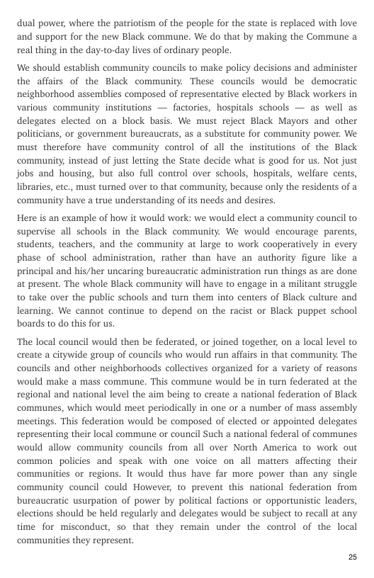 dual power, where the patriotism of the people for the state is replaced with love and support for the new Black commune. We do that by making the Commune a real thing in the day-to-day lives of ordinary people.  ‘We should establish community councils to make policy decisions and administer the affairs of the Black community. These councils would be democratic neighborhood assemblies composed of representative elected by Black workers in various community institutions — factories, hospitals schools — as well as delegates elected on a block basis. We must reject Black Mayors and other politicians, or government bureaucrats, as a substitute for community power. We must therefore have community control of all the institutions of the Black community, instead of just letting the State decide what is good for us. Not just jobs and housing, but also full control over schools, hospitals, welfare cents, libraries, etc., must turned over to that community, because only the residents of a community have a true understanding of its needs and desires.  Here is an example of how it would work: we would elect a community council to supervise all schools in the Black community. We would encourage parents, students, teachers, and the community at large to work cooperatively in every phase of school administration, rather than have an authority figure like a principal and his/her uncaring bureaucratic administration run things as are done at present. The whole Black community will have to engage in a militant struggle to take over the public schools and tun them into centers of Black culture and learning. We cannot continue to depend on the racist or Black puppet school boards to do this for us.  ‘The local council would then be federated, or joined together, on a local level to create a citywide group of councils who would run affairs in that community. The councils and other neighborhoods collectives organized for a variety of reasons would make a mass commune. This commune would be in turn federated at the regional and national level the aim being to create a national federation of Black communes, which would meet periodically in one or a number of mass assembly meetings. This federation would be composed of elected or appointed delegates representing their local commune or council Such a national federal of communes would allow community councils from all over North America to work out common policies and speak with one voice on all matters affecting their communities or regions. It would thus have far more power than any single community council could However, to prevent this national federation from bureaucratic usurpation of power by political factions or opportunistic leaders, elections should be held regularly and delegates would be subject to recall at any time for misconduct, so that they remain under the control of the local communities they represent.  2 